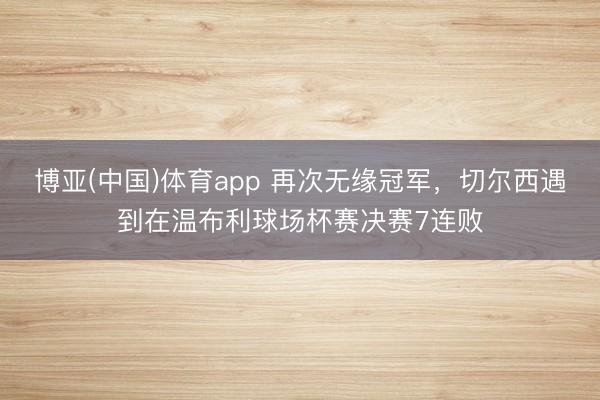 博亚(中国)体育app 再次无缘冠军,切尔西遇到在温布利球场杯赛决赛7连败