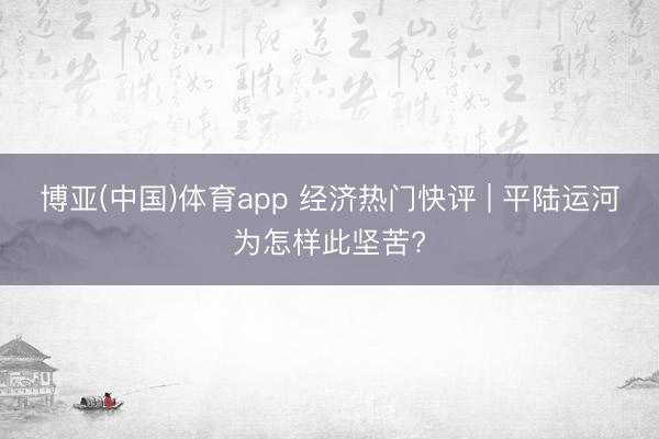 博亚(中国)体育app 经济热门快评 | 平陆运河为怎样此坚苦?