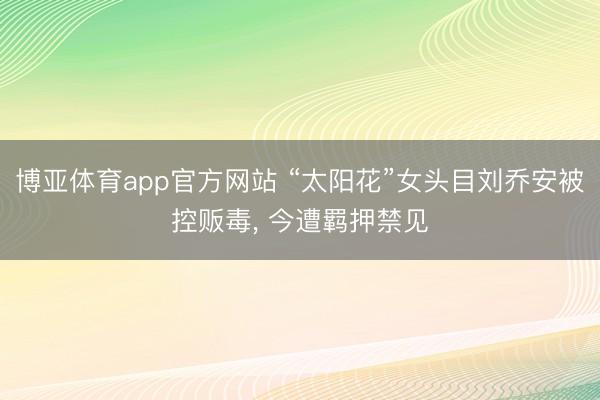 博亚体育app官方网站 “太阳花”女头目刘乔安被控贩毒， 今遭羁押禁见