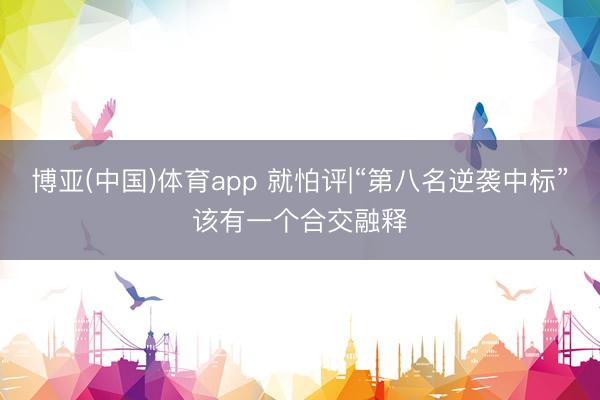 博亚(中国)体育app 就怕评|“第八名逆袭中标”该有一个合交融释