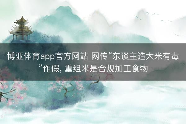 博亚体育app官方网站 网传“东谈主造大米有毒”作假， 重组米是合规加工食物