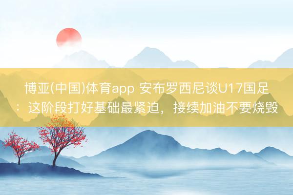 博亚(中国)体育app 安布罗西尼谈U17国足：这阶段打好基础最紧迫，接续加油不要烧毁