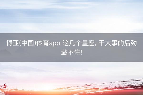 博亚(中国)体育app 这几个星座， 干大事的后劲藏不住!