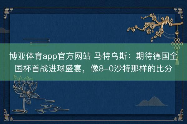 博亚体育app官方网站 马特乌斯:期待德国全国杯首战进球盛宴,像8-0沙特那样的比分