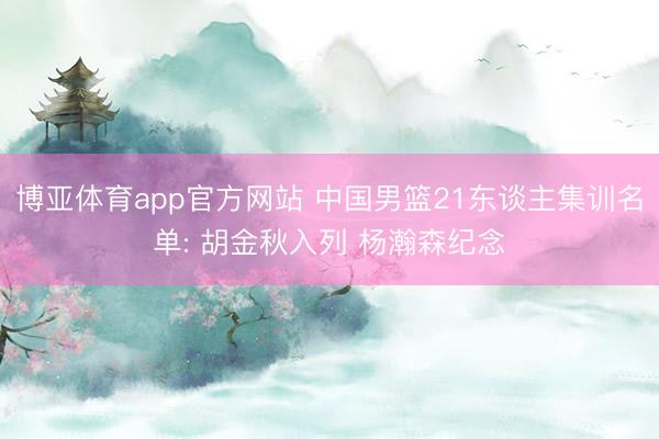 博亚体育app官方网站 中国男篮21东谈主集训名单: 胡金秋入列 杨瀚森纪念