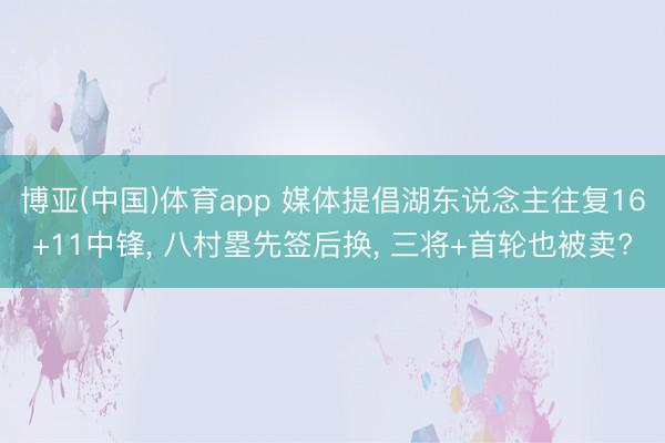 博亚(中国)体育app 媒体提倡湖东说念主往复16+11中锋， 八村塁先签后换， 三将+首轮也被卖?