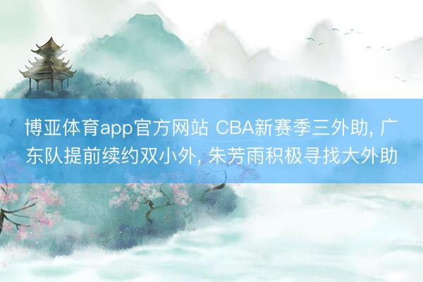 博亚体育app官方网站 CBA新赛季三外助， 广东队提前续约双小外， 朱芳雨积极寻找大外助