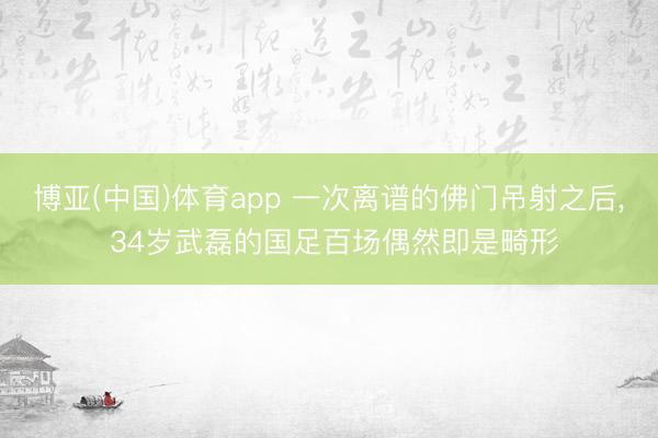博亚(中国)体育app 一次离谱的佛门吊射之后， 34岁武磊的国足百场偶然即是畸形