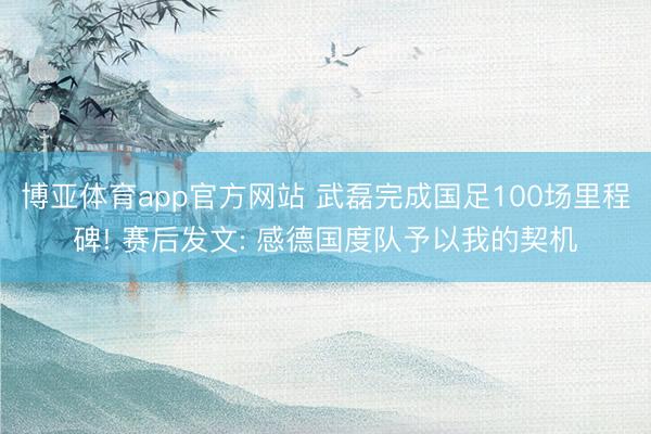 博亚体育app官方网站 武磊完成国足100场里程碑! 赛后发文: 感德国度队予以我的契机