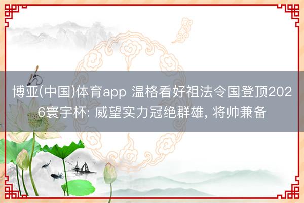 博亚(中国)体育app 温格看好祖法令国登顶2026寰宇杯: 威望实力冠绝群雄， 将帅兼备