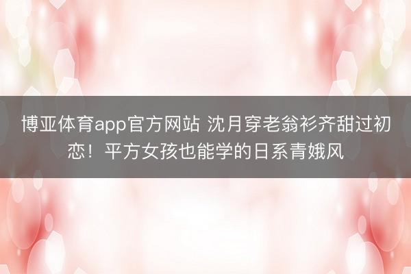 博亚体育app官方网站 沈月穿老翁衫齐甜过初恋！平方女孩也能学的日系青娥风