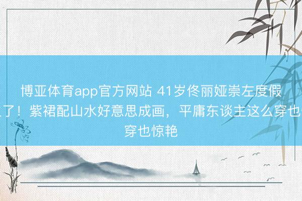 博亚体育app官方网站 41岁佟丽娅崇左度假照火了！紫裙配山水好意思成画，平庸东谈主这么穿也惊艳