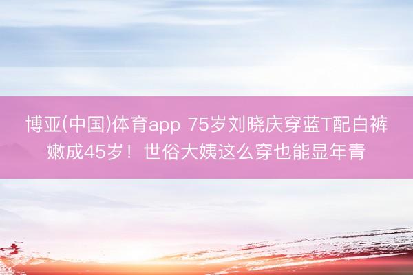 博亚(中国)体育app 75岁刘晓庆穿蓝T配白裤嫩成45岁！世俗大姨这么穿也能显年青