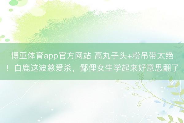 博亚体育app官方网站 高丸子头+粉吊带太绝！白鹿这波慈爱杀，鄙俚女生学起来好意思翻了