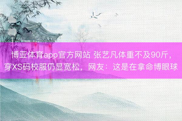 博亚体育app官方网站 张艺凡体重不及90斤,穿XS码校服仍显宽松,网友:这是在拿命博眼球