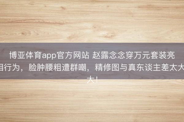 博亚体育app官方网站 赵露念念穿万元套装亮相行为，脸肿腰粗遭群嘲，精修图与真东谈主差太大！