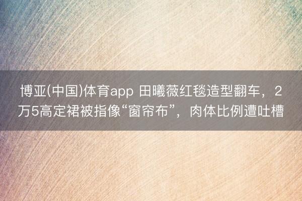 博亚(中国)体育app 田曦薇红毯造型翻车，2万5高定裙被指像“窗帘布”，肉体比例遭吐槽