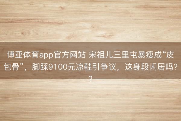 博亚体育app官方网站 宋祖儿三里屯暴瘦成“皮包骨”,脚踩9100元凉鞋引争议,这身段闲居吗?