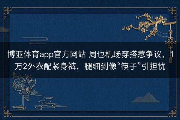 博亚体育app官方网站 周也机场穿搭惹争议，1万2外衣配紧身裤，腿细到像“筷子”引担忧