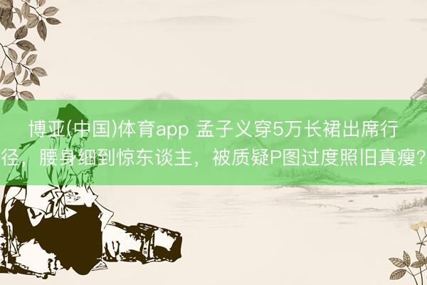 博亚(中国)体育app 孟子义穿5万长裙出席行径,腰身细到惊东谈主,被质疑P图过度照旧真瘦?