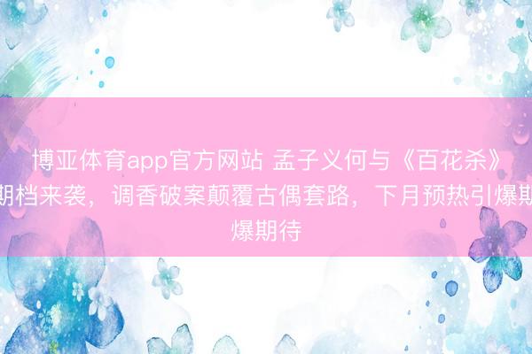 博亚体育app官方网站 孟子义何与《百花杀》暑期档来袭，调香破案颠覆古偶套路，下月预热引爆期待
