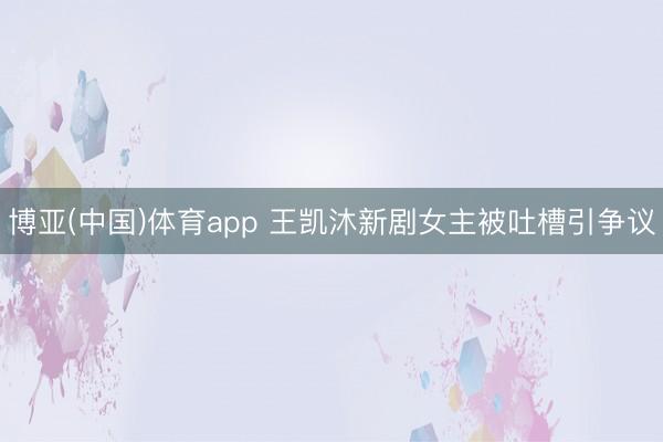 博亚(中国)体育app 王凯沐新剧女主被吐槽引争议
