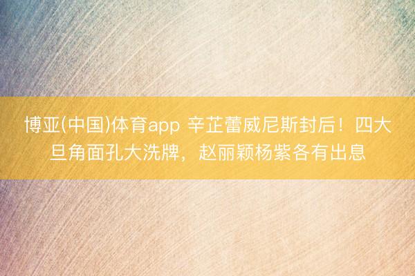 博亚(中国)体育app 辛芷蕾威尼斯封后！四大旦角面孔大洗牌，赵丽颖杨紫各有出息