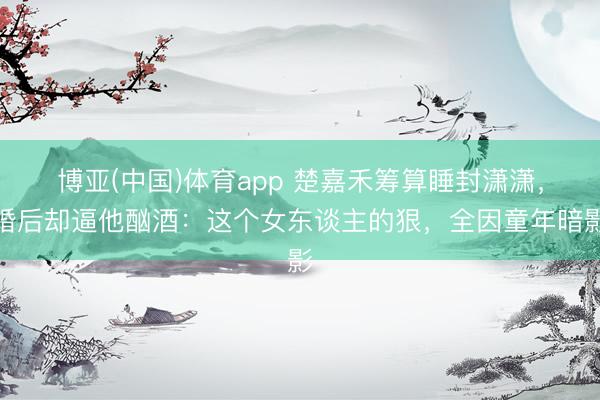 博亚(中国)体育app 楚嘉禾筹算睡封潇潇，婚后却逼他酗酒：这个女东谈主的狠，全因童年暗影