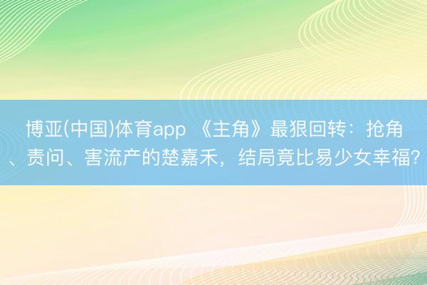 博亚(中国)体育app 《主角》最狠回转:抢角、责问、害流产的楚嘉禾,结局竟比易少女幸福?