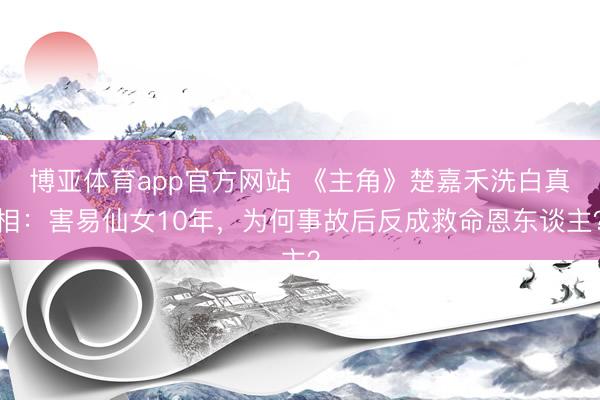博亚体育app官方网站 《主角》楚嘉禾洗白真相：害易仙女10年，为何事故后反成救命恩东谈主？