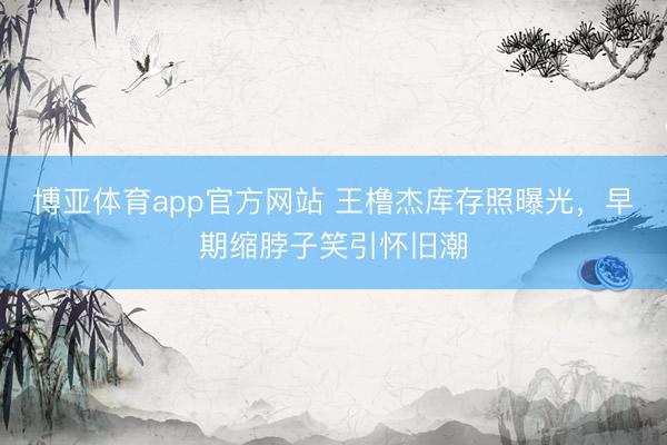 博亚体育app官方网站 王橹杰库存照曝光，早期缩脖子笑引怀旧潮