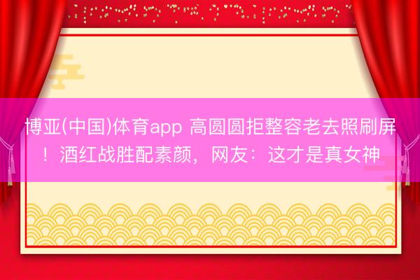 博亚(中国)体育app 高圆圆拒整容老去照刷屏！酒红战胜配素颜，网友：这才是真女神
