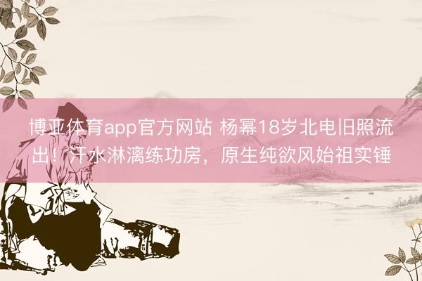 博亚体育app官方网站 杨幂18岁北电旧照流出！汗水淋漓练功房，原生纯欲风始祖实锤