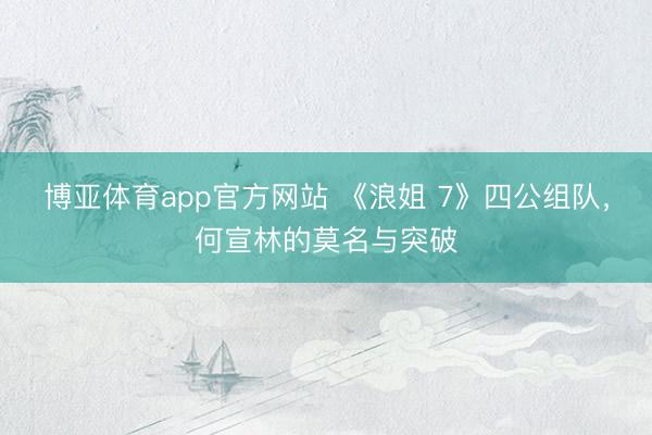 博亚体育app官方网站 《浪姐 7》四公组队，何宣林的莫名与突破