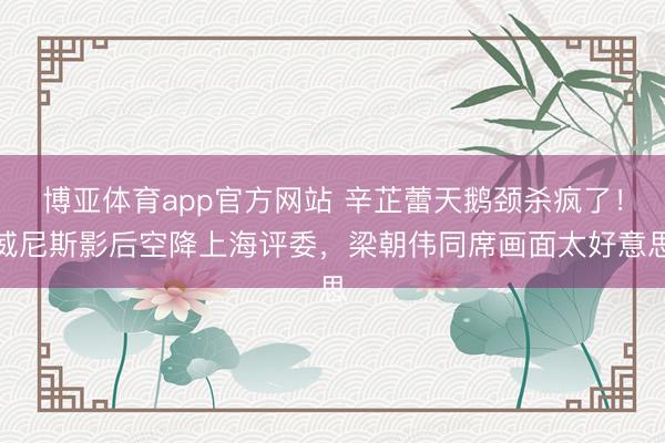 博亚体育app官方网站 辛芷蕾天鹅颈杀疯了！威尼斯影后空降上海评委，梁朝伟同席画面太好意思