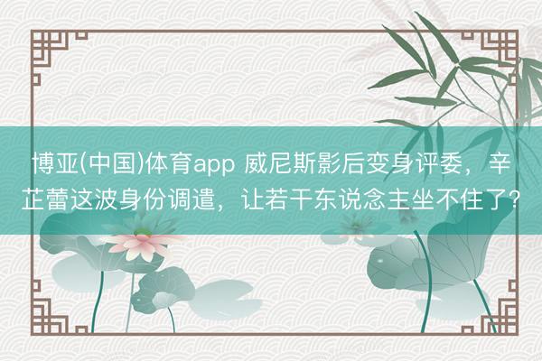 博亚(中国)体育app 威尼斯影后变身评委，辛芷蕾这波身份调遣，让若干东说念主坐不住了？