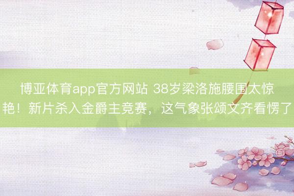 博亚体育app官方网站 38岁梁洛施腰围太惊艳！新片杀入金爵主竞赛，这气象张颂文齐看愣了