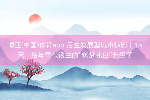 博亚(中国)体育app 后生发展型城市掠影｜15天，给年青东谈主的“筑梦礼包”升级了