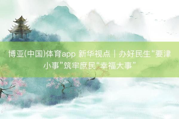 博亚(中国)体育app 新华视点｜办好民生“要津小事”筑牢庶民“幸福大事”