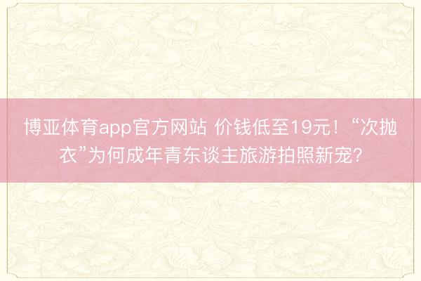 博亚体育app官方网站 价钱低至19元！“次抛衣”为何成年青东谈主旅游拍照新宠？