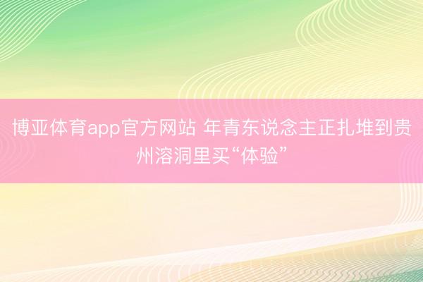 博亚体育app官方网站 年青东说念主正扎堆到贵州溶洞里买“体验”