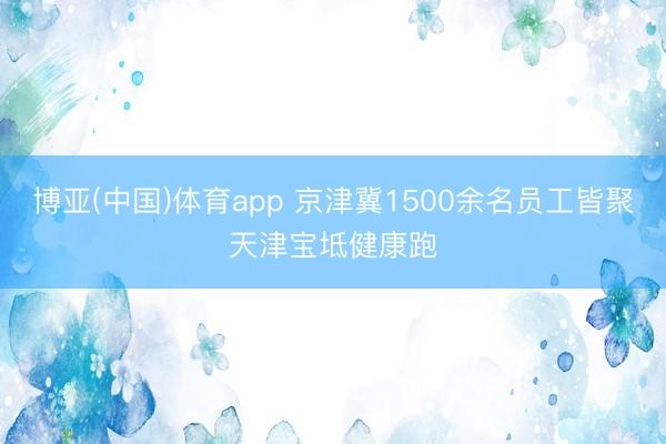 博亚(中国)体育app 京津冀1500余名员工皆聚天津宝坻健康跑