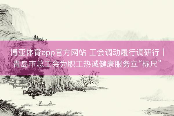 博亚体育app官方网站 工会调动履行调研行｜青岛市总工会为职工热诚健康服务立“标尺”
