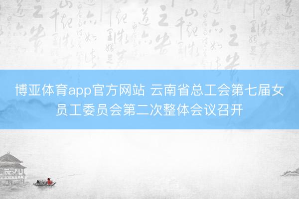 博亚体育app官方网站 云南省总工会第七届女员工委员会第二次整体会议召开