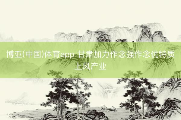 博亚(中国)体育app 甘肃加力作念强作念优特质上风产业