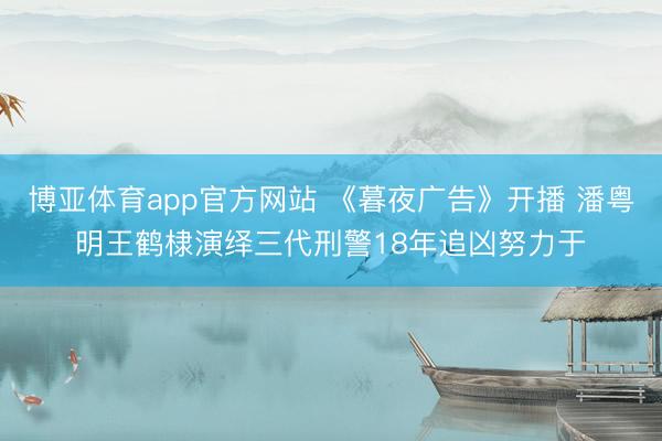 博亚体育app官方网站 《暮夜广告》开播 潘粤明王鹤棣演绎三代刑警18年追凶努力于