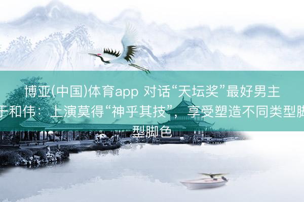 博亚(中国)体育app 对话“天坛奖”最好男主角于和伟：上演莫得“神乎其技”，享受塑造不同类型脚色
