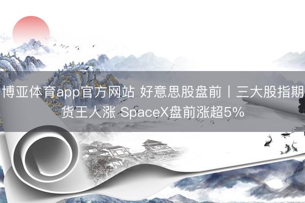 博亚体育app官方网站 好意思股盘前丨三大股指期货王人涨 SpaceX盘前涨超5%