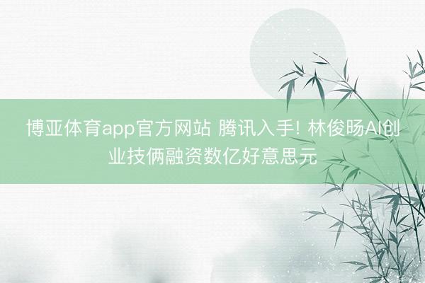博亚体育app官方网站 腾讯入手! 林俊旸AI创业技俩融资数亿好意思元