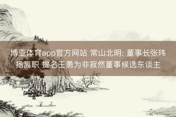 博亚体育app官方网站 常山北明: 董事长张玮扬离职 提名王勇为非寂然董事候选东谈主